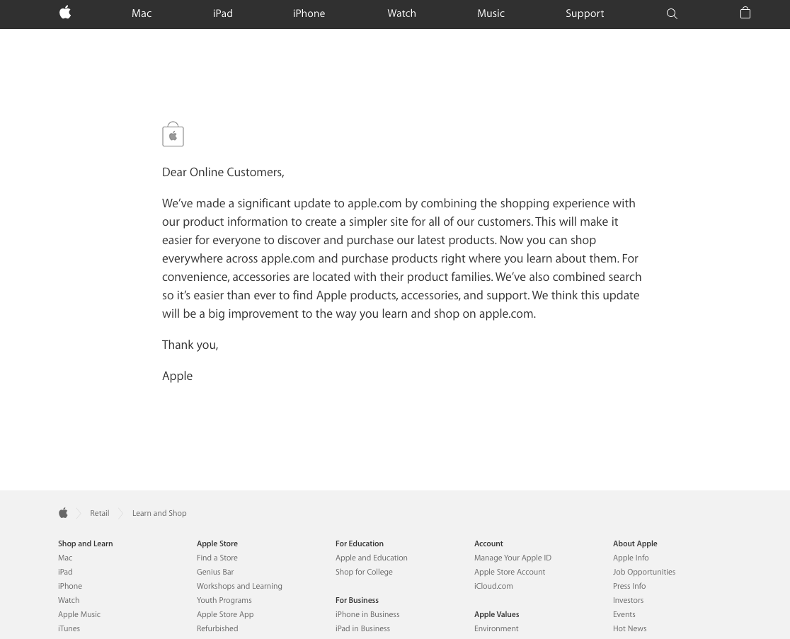 Dear Online Customers,
We’ve made a significant update to apple.com by combining the shopping experience with our product information to create a simpler site for all of our customers. This will make it easier for everyone to discover and purchase our latest products. Now you can shop everywhere across apple.com and purchase products right where you learn about them. For convenience, accessories are located with their product families. We’ve also combined search so it’s easier than ever to find Apple products, accessories, and support. We think this update will be a big improvement to the way you learn and shop on apple.com.
Thank you,
Apple